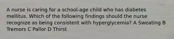 A nurse is caring for a school-age child who has diabetes mellitus. Which of the following findings should the nurse recognize as being consistent with hyperglycemia? A Sweating B Tremors C Pallor D Thirst