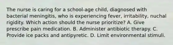 The nurse is caring for a school-age child, diagnosed with bacterial meningitis, who is experiencing fever, irritability, nuchal rigidity. Which action should the nurse prioritize? A. Give prescribe pain medication. B. Administer antibiotic therapy. C. Provide ice packs and antipyretic. D. Limit environmental stimuli.