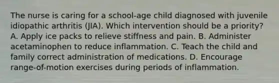 The nurse is caring for a school-age child diagnosed with juvenile idiopathic arthritis (JIA). Which intervention should be a priority? A. Apply ice packs to relieve stiffness and pain. B. Administer acetaminophen to reduce inflammation. C. Teach the child and family correct administration of medications. D. Encourage range-of-motion exercises during periods of inflammation.