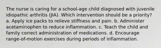 The nurse is caring for a school-age child diagnosed with juvenile idiopathic arthritis (JIA). Which intervention should be a priority? a. Apply ice packs to relieve stiffness and pain. b. Administer acetaminophen to reduce inflammation. c. Teach the child and family correct administration of medications. d. Encourage range-of-motion exercises during periods of inflammation.