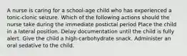 A nurse is caring for a school-age child who has experienced a tonic-clonic seizure. Which of the following actions should the nurse take during the immediate postictal period Place the child in a lateral position. Delay documentation until the child is fully alert. Give the child a high-carbohydrate snack. Administer an oral sedative to the child.