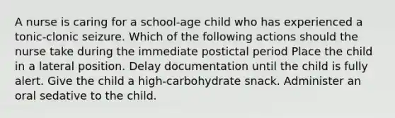 A nurse is caring for a school-age child who has experienced a tonic-clonic seizure. Which of the following actions should the nurse take during the immediate postictal period Place the child in a lateral position. Delay documentation until the child is fully alert. Give the child a high-carbohydrate snack. Administer an oral sedative to the child.