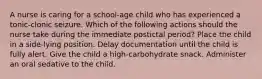 A nurse is caring for a school-age child who has experienced a tonic-clonic seizure. Which of the following actions should the nurse take during the immediate postictal period? Place the child in a side-lying position. Delay documentation until the child is fully alert. Give the child a high-carbohydrate snack. Administer an oral sedative to the child.