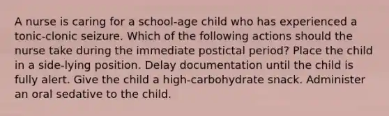 A nurse is caring for a school-age child who has experienced a tonic-clonic seizure. Which of the following actions should the nurse take during the immediate postictal period? Place the child in a side-lying position. Delay documentation until the child is fully alert. Give the child a high-carbohydrate snack. Administer an oral sedative to the child.