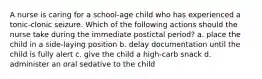 A nurse is caring for a school-age child who has experienced a tonic-clonic seizure. Which of the following actions should the nurse take during the immediate postictal period? a. place the child in a side-laying position b. delay documentation until the child is fully alert c. give the child a high-carb snack d. administer an oral sedative to the child