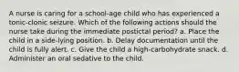 A nurse is caring for a school-age child who has experienced a tonic-clonic seizure. Which of the following actions should the nurse take during the immediate postictal period? a. Place the child in a side-lying position. b. Delay documentation until the child is fully alert. c. Give the child a high-carbohydrate snack. d. Administer an oral sedative to the child.