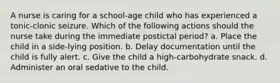 A nurse is caring for a school-age child who has experienced a tonic-clonic seizure. Which of the following actions should the nurse take during the immediate postictal period? a. Place the child in a side-lying position. b. Delay documentation until the child is fully alert. c. Give the child a high-carbohydrate snack. d. Administer an oral sedative to the child.