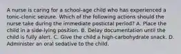 A nurse is caring for a school-age child who has experienced a tonic-clonic seizure. Which of the following actions should the nurse take during the immediate postictal period? A. Place the child in a side-lying position. B. Delay documentation until the child is fully alert. C. Give the child a high-carbohydrate snack. D. Administer an oral sedative to the child.