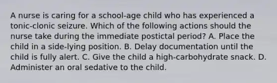 A nurse is caring for a school-age child who has experienced a tonic-clonic seizure. Which of the following actions should the nurse take during the immediate postictal period? A. Place the child in a side-lying position. B. Delay documentation until the child is fully alert. C. Give the child a high-carbohydrate snack. D. Administer an oral sedative to the child.