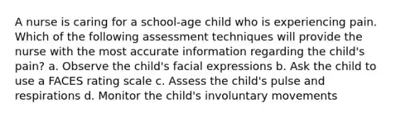 A nurse is caring for a school-age child who is experiencing pain. Which of the following assessment techniques will provide the nurse with the most accurate information regarding the child's pain? a. Observe the child's facial expressions b. Ask the child to use a FACES rating scale c. Assess the child's pulse and respirations d. Monitor the child's involuntary movements