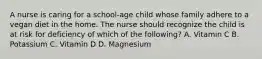 A nurse is caring for a school-age child whose family adhere to a vegan diet in the home. The nurse should recognize the child is at risk for deficiency of which of the following? A. Vitamin C B. Potassium C. Vitamin D D. Magnesium