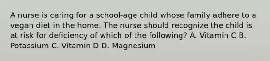 A nurse is caring for a school-age child whose family adhere to a vegan diet in the home. The nurse should recognize the child is at risk for deficiency of which of the following? A. Vitamin C B. Potassium C. Vitamin D D. Magnesium