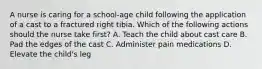 A nurse is caring for a school-age child following the application of a cast to a fractured right tibia. Which of the following actions should the nurse take first? A. Teach the child about cast care B. Pad the edges of the cast C. Administer pain medications D. Elevate the child's leg