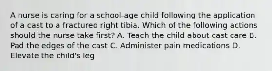 A nurse is caring for a school-age child following the application of a cast to a fractured right tibia. Which of the following actions should the nurse take first? A. Teach the child about cast care B. Pad the edges of the cast C. Administer pain medications D. Elevate the child's leg