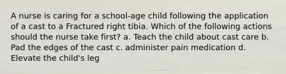 A nurse is caring for a school-age child following the application of a cast to a Fractured right tibia. Which of the following actions should the nurse take first? a. Teach the child about cast care b. Pad the edges of the cast c. administer pain medication d. Elevate the child's leg