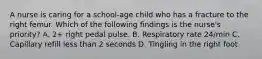 A nurse is caring for a school-age child who has a fracture to the right femur. Which of the following findings is the nurse's priority? A. 2+ right pedal pulse. B. Respiratory rate 24/min C. Capillary refill less than 2 seconds D. Tingling in the right foot