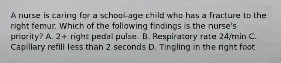 A nurse is caring for a school-age child who has a fracture to the right femur. Which of the following findings is the nurse's priority? A. 2+ right pedal pulse. B. Respiratory rate 24/min C. Capillary refill less than 2 seconds D. Tingling in the right foot