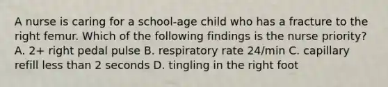 A nurse is caring for a school-age child who has a fracture to the right femur. Which of the following findings is the nurse priority? A. 2+ right pedal pulse B. respiratory rate 24/min C. capillary refill <a href='https://www.questionai.com/knowledge/k7BtlYpAMX-less-than' class='anchor-knowledge'>less than</a> 2 seconds D. tingling in the right foot