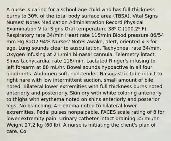 A nurse is caring for a school-age child who has full-thickness burns to 30% of the total body surface area (TBSA). Vital Signs Nurses' Notes Medication Administration Record Physical Examination Vital Signs Oral temperature 38⁰ C (100.2⁰ F) Respiratory rate 34/min Heart rate 115/min Blood pressure 86/54 mm Hg SaO2 94% Nurses' Notes Awake, alert, oriented x 3 for age. Lung sounds clear to auscultation. Tachypnea, rate 34/min. Oxygen infusing at 2 L/min bi-nasal cannula. Telemetry intact. Sinus tachycardia, rate 118/min. Lactated Ringer's infusing to left forearm at 88 mL/hr. Bowel sounds hypoactive in all four quadrants. Abdomen soft, non-tender. Nasogastric tube intact to right nare with low intermittent suction, small amount of bile noted. Bilateral lower extremities with full-thickness burns noted anteriorly and posteriorly. Skin dry with white coloring anteriorly to thighs with erythema noted on shins anteriorly and posterior legs. No blanching. 4+ edema noted to bilateral lower extremities. Pedal pulses nonpalpable. FACES scale rating of 8 for lower extremity pain. Urinary catheter intact draining 35 mL/hr. Weight 27.2 kg (60 lb). A nurse is initiating the client's plan of care. Co