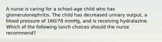 A nurse is caring for a school-age child who has glomerulonephritis. The child has decreased urinary output, a blood pressure of 160/78 mmHg, and is receiving hydralazine. Which of the following lunch choices should the nurse recommend?