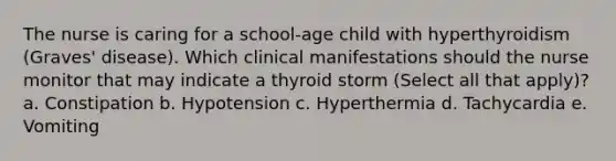 The nurse is caring for a school-age child with hyperthyroidism (Graves' disease). Which clinical manifestations should the nurse monitor that may indicate a thyroid storm (Select all that apply)? a. Constipation b. Hypotension c. Hyperthermia d. Tachycardia e. Vomiting