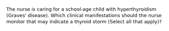 The nurse is caring for a school-age child with hyperthyroidism (Graves' disease). Which clinical manifestations should the nurse monitor that may indicate a thyroid storm (Select all that apply)?