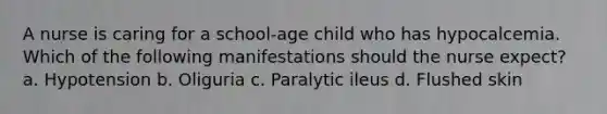 A nurse is caring for a school-age child who has hypocalcemia. Which of the following manifestations should the nurse expect? a. Hypotension b. Oliguria c. Paralytic ileus d. Flushed skin