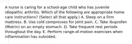 A nurse is caring for a school-age child who has juvenile idiopathic arthritis. Which of the following are appropriate home care instructions? (Select all that apply.) A. Sleep on a firm mattress. B. Use cold compresses for joint pain. C. Take ibuprofen (Motrin) on an empty stomach. D. Take frequent rest periods throughout the day. E. Perform range-of-motion exercises when inflammation has subsided.