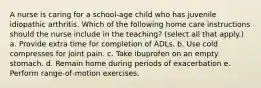 A nurse is caring for a school‐age child who has juvenile idiopathic arthritis. Which of the following home care instructions should the nurse include in the teaching? (select all that apply.) a. Provide extra time for completion of ADLs. b. Use cold compresses for joint pain. c. Take ibuprofen on an empty stomach. d. Remain home during periods of exacerbation e. Perform range‐of‐motion exercises.