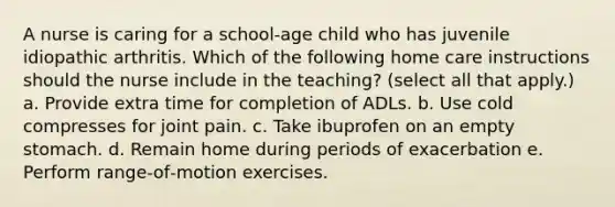 A nurse is caring for a school‐age child who has juvenile idiopathic arthritis. Which of the following home care instructions should the nurse include in the teaching? (select all that apply.) a. Provide extra time for completion of ADLs. b. Use cold compresses for joint pain. c. Take ibuprofen on an empty stomach. d. Remain home during periods of exacerbation e. Perform range‐of‐motion exercises.