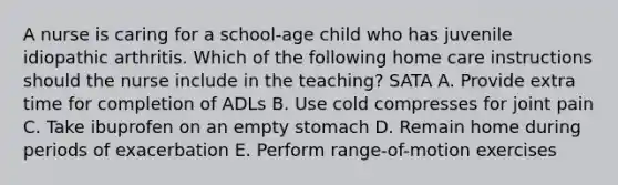 A nurse is caring for a school-age child who has juvenile idiopathic arthritis. Which of the following home care instructions should the nurse include in the teaching? SATA A. Provide extra time for completion of ADLs B. Use cold compresses for joint pain C. Take ibuprofen on an empty stomach D. Remain home during periods of exacerbation E. Perform range-of-motion exercises