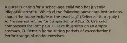 A nurse is caring for a school-age child who has juvenile idiopathic arthritis. Which of the following home care instructions should the nurse include in the teaching? (Select all that apply.) A. Provide extra time for completion of ADLs. B. Use cold compresses for joint pain. C. Take ibuprofen on an empty stomach. D. Remain home during periods of exacerbation E. Performrange-of-motionexercises.