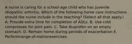 A nurse is caring for a school-age child who has juvenile idiopathic arthritis. Which of the following home care instructions should the nurse include in the teaching? (Select all that apply.) A. Provide extra time for completion of ADLs. B. Use cold compresses for joint pain. C. Take ibuprofen on an empty stomach. D. Remain home during periods of exacerbation E. Performrange-of-motionexercises.