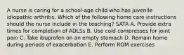 A nurse is caring for a school-age child who has juvenile idiopathic arthritis. Which of the following home care instructions should the nurse include in the teaching? SATA A. Provide extra times for completion of ADLSs B. Use cold compresses for joint pain C. Take ibuprofen on an empty stomach D. Remain home during periods of exacerbation E. Perform ROM exercises