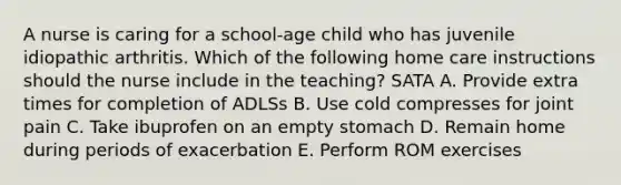 A nurse is caring for a school-age child who has juvenile idiopathic arthritis. Which of the following home care instructions should the nurse include in the teaching? SATA A. Provide extra times for completion of ADLSs B. Use cold compresses for joint pain C. Take ibuprofen on an empty stomach D. Remain home during periods of exacerbation E. Perform ROM exercises