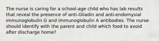 The nurse is caring for a school-age child who has lab results that reveal the presence of anti-Gliadin and anti-endomysial immunoglobulin G and immunoglobulin A antibodies. The nurse should identify with the parent and child which food to avoid after discharge home?