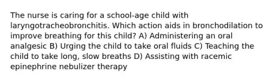 The nurse is caring for a school-age child with laryngotracheobronchitis. Which action aids in bronchodilation to improve breathing for this child? A) Administering an oral analgesic B) Urging the child to take oral fluids C) Teaching the child to take long, slow breaths D) Assisting with racemic epinephrine nebulizer therapy