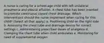 A nurse is caring for a school-age child with left unilateral pneumonia and pleural effusion. A chest tube has been inserted to promote continuous closed chest drainage. Which interventions should the nurse implement when caring for this child? (Select all that apply.) a. Positioning child on the right side b. Assessing the chest tube and drainage device for correct settings c. Administering prescribed doses of analgesia d. Clamping the chest tube when child ambulates e. Monitoring for need of supplemental oxygen