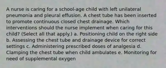 A nurse is caring for a school-age child with left unilateral pneumonia and pleural effusion. A chest tube has been inserted to promote continuous closed chest drainage. Which interventions should the nurse implement when caring for this child? (Select all that apply.) a. Positioning child on the right side b. Assessing the chest tube and drainage device for correct settings c. Administering prescribed doses of analgesia d. Clamping the chest tube when child ambulates e. Monitoring for need of supplemental oxygen