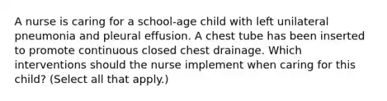 A nurse is caring for a school-age child with left unilateral pneumonia and pleural effusion. A chest tube has been inserted to promote continuous closed chest drainage. Which interventions should the nurse implement when caring for this child? (Select all that apply.)