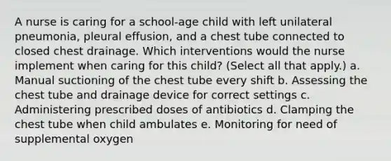 A nurse is caring for a school-age child with left unilateral pneumonia, pleural effusion, and a chest tube connected to closed chest drainage. Which interventions would the nurse implement when caring for this child? (Select all that apply.) a. Manual suctioning of the chest tube every shift b. Assessing the chest tube and drainage device for correct settings c. Administering prescribed doses of antibiotics d. Clamping the chest tube when child ambulates e. Monitoring for need of supplemental oxygen