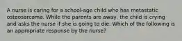 A nurse is caring for a school-age child who has metastatic osteosarcoma. While the parents are away, the child is crying and asks the nurse if she is going to die. Which of the following is an appropriate response by the nurse?