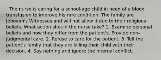 · The nurse is caring for a school-age child in need of a blood transfusion to improve his rare condition. The family are Jehovah's Witnesses and will not allow it due to their religious beliefs. What action should the nurse take? 1. Examine personal beliefs and how they differ from the patient's. Provide non-judgmental care. 2. Refuse to care for the patient. 3. Tell the patient's family that they are killing their child with their decision. 4. Say nothing and ignore the internal conflict.