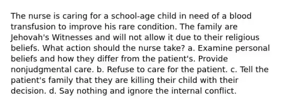 The nurse is caring for a school-age child in need of a blood transfusion to improve his rare condition. The family are Jehovah's Witnesses and will not allow it due to their religious beliefs. What action should the nurse take? a. Examine personal beliefs and how they differ from the patient's. Provide nonjudgmental care. b. Refuse to care for the patient. c. Tell the patient's family that they are killing their child with their decision. d. Say nothing and ignore the internal conflict.