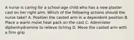 A nurse is caring for a school-age child who has a new plaster cast on her right arm. Which of the following actions should the nurse take? A. Position the casted arm in a dependent position B. Place a warm moist heat pack on the cast C. Administer diphenhydramine to relieve itching D. Move the casted arm with a firm grip