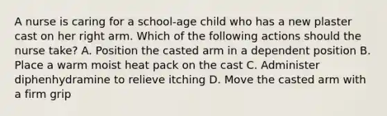 A nurse is caring for a school-age child who has a new plaster cast on her right arm. Which of the following actions should the nurse take? A. Position the casted arm in a dependent position B. Place a warm moist heat pack on the cast C. Administer diphenhydramine to relieve itching D. Move the casted arm with a firm grip