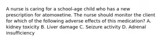 A nurse is caring for a school‐age child who has a new prescription for atomoxetine. The nurse should monitor the client for which of the following adverse effects of this medication? A. kidney toxicity B. Liver damage C. Seizure activity D. Adrenal insufficiency