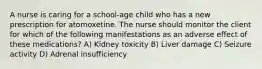 A nurse is caring for a school-age child who has a new prescription for atomoxetine. The nurse should monitor the client for which of the following manifestations as an adverse effect of these medications? A) Kidney toxicity B) Liver damage C) Seizure activity D) Adrenal insufficiency