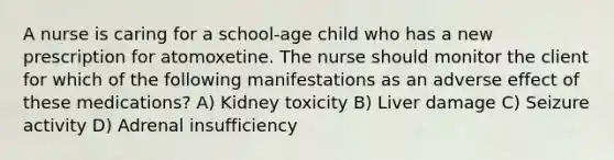 A nurse is caring for a school-age child who has a new prescription for atomoxetine. The nurse should monitor the client for which of the following manifestations as an adverse effect of these medications? A) Kidney toxicity B) Liver damage C) Seizure activity D) Adrenal insufficiency