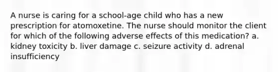 A nurse is caring for a school-age child who has a new prescription for atomoxetine. The nurse should monitor the client for which of the following adverse effects of this medication? a. kidney toxicity b. liver damage c. seizure activity d. adrenal insufficiency